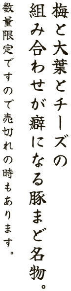 梅と大葉とチーズの 組み合わせが癖になる豚まど名物。 数量限定ですので売切れの時もあります。